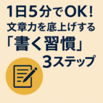 1日5分でOK!文章力を底上げする「書く習慣」3ステップ 1日5分でOK!文章力を底上げする「書く習慣」3ステップ